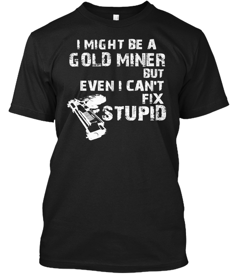 I Might Be A Gold Miner But Even I Cant Fix Stupid Black T-Shirt Front
