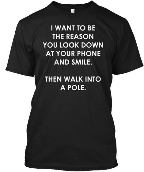I Want To Be The Reason You Look Down At Your Phone And Smile Then Walk Into A Pole Black T-Shirt Front