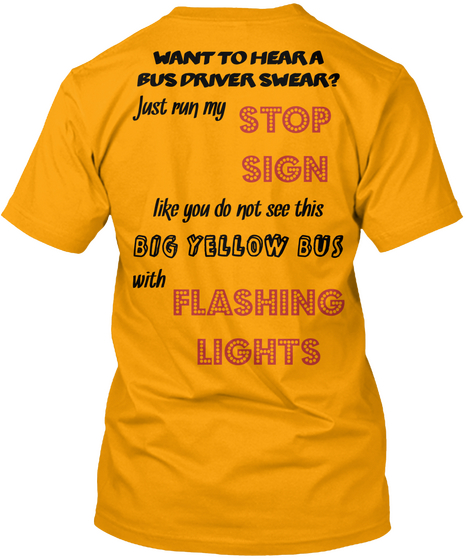 Want To Hear A Bus Driver Swear? Just Run My Stop Sign Like You Do Not See This Big Yellow Bus With Flashing Lights  Gold T-Shirt Back