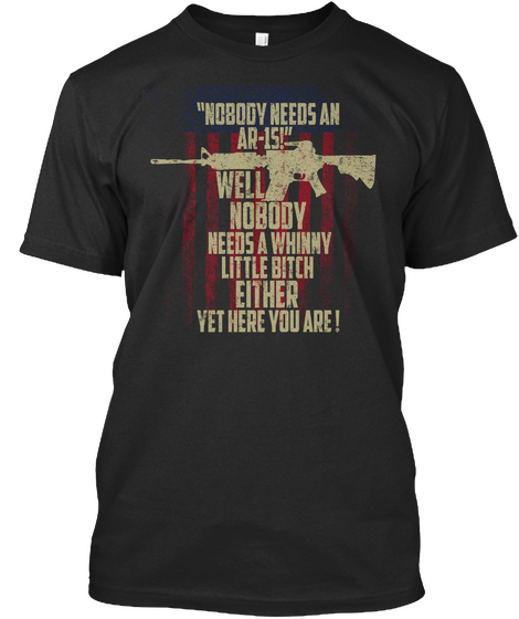 Nobody Needs An Ar 15! Well Nobody Needs A Whinny Little Bitch Either Yet Here You Are! Black T-Shirt Front