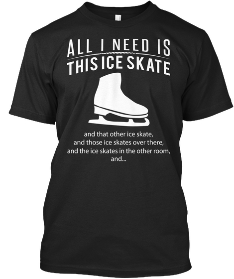 All I Need Is This Ice Skate And That Other Ice Skate, And Those Ice Skates Over There, And The Ice Skates In The... Black T-Shirt Front