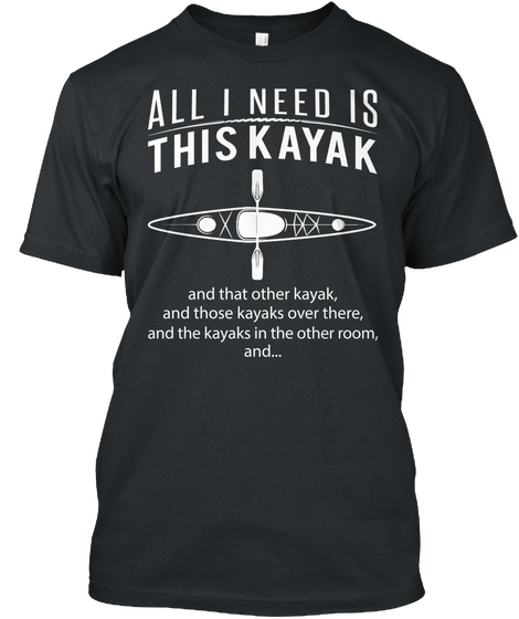 All I Need Is This Kayak And That Other Kayak, And Those Kayaks Over There, And The Kayaks In The Other Room, And... Black T-Shirt Front