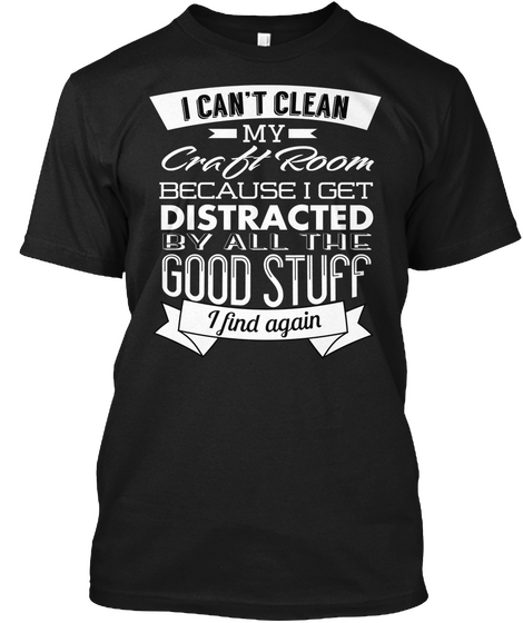 I Can't Clean My Craft Room Because I Get Distracted By All The Good Stuff I Find Again Black T-Shirt Front