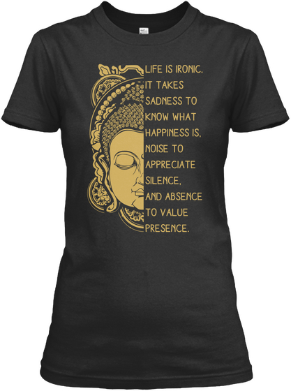 Life Is Ironic It Takes Sadness To Know What Happiness Is Noise To Appreciate Silence And Absence To Value Presence Black T-Shirt Front