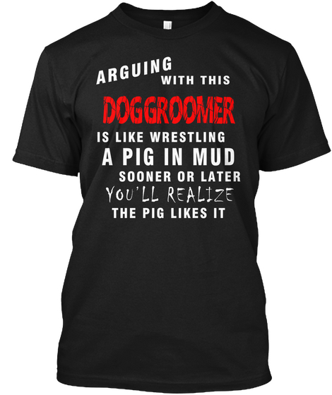 Arguing With This Doggroomer Is Like Wrestling A Pig In Mud Sooner Or Later You'll Realize The Pig Likes It Black T-Shirt Front