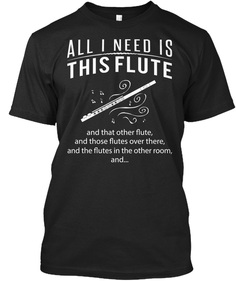 All I Need Is This Flute And That Other Flute, And Those Flutes Over There, And The Flutes In The Other Room, And... Black T-Shirt Front