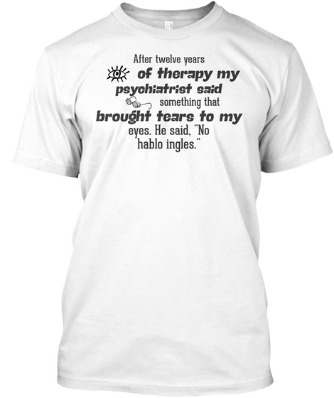 After Twelve Years Of Therapy My Psychiatrist Said Something That Brought Tears To My Eyes. He Said, White Camiseta Front