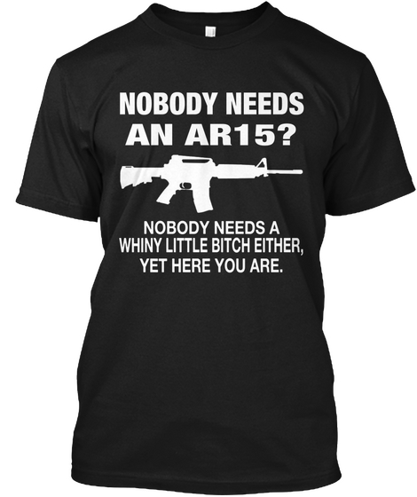 Nobody Needs An Ar15 Nobody Needs A Whiny Little Bitch Either Yet Here You Are. Black T-Shirt Front