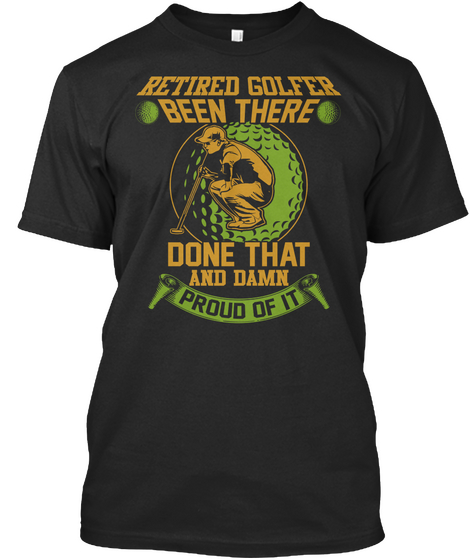 Retired Golfer Been There Done That And Damn Proud Of It Black T-Shirt Front