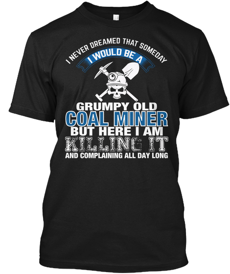 I Never Dreamed That Someday I Would Be A Grumpy Old Coal Miner But Here I Am Killing It And Complaining All Day Long Black T-Shirt Front