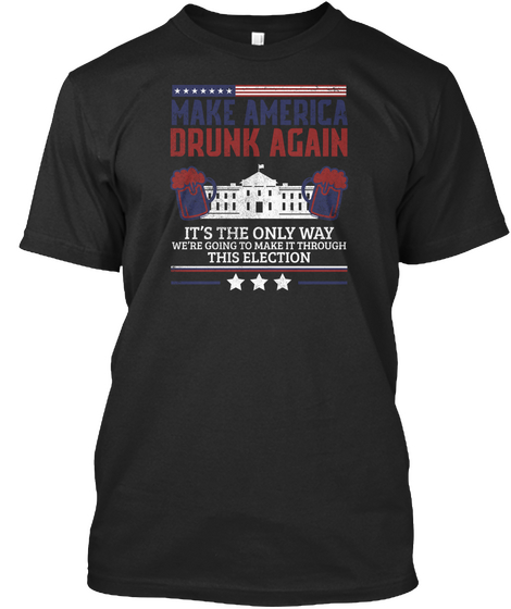 Make America Drunk Again It's The Only Way We're Going To Make It Through This Election Black áo T-Shirt Front