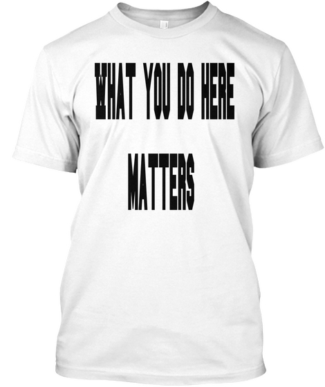What You Do Here
 Matters White T-Shirt Front