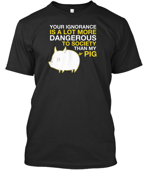 Your Ignorance Is A Lot More Dangerous To Society Than My Pig Black T-Shirt Front